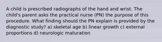 A child is prescribed radiographs of the hand and wrist. The child's parent asks the practical nurse (PN) the purpose of this procedure. What finding should the PN explain is provided by the diagnostic study? a) skeletal age b) linear growth c) external proportions d) neurologic maturation