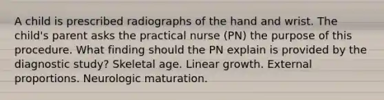 A child is prescribed radiographs of the hand and wrist. The child's parent asks the practical nurse (PN) the purpose of this procedure. What finding should the PN explain is provided by the diagnostic study? Skeletal age. Linear growth. External proportions. Neurologic maturation.