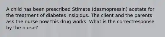 A child has been prescribed Stimate (desmopressin) acetate for the treatment of diabetes insipidus. The client and the parents ask the nurse how this drug works. What is the correctresponse by the nurse?