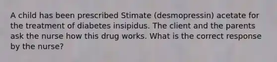 A child has been prescribed Stimate (desmopressin) acetate for the treatment of diabetes insipidus. The client and the parents ask the nurse how this drug works. What is the correct response by the nurse?