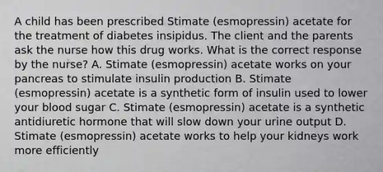 A child has been prescribed Stimate (esmopressin) acetate for the treatment of diabetes insipidus. The client and the parents ask the nurse how this drug works. What is the correct response by the nurse? A. Stimate (esmopressin) acetate works on your pancreas to stimulate insulin production B. Stimate (esmopressin) acetate is a synthetic form of insulin used to lower your blood sugar C. Stimate (esmopressin) acetate is a synthetic antidiuretic hormone that will slow down your urine output D. Stimate (esmopressin) acetate works to help your kidneys work more efficiently