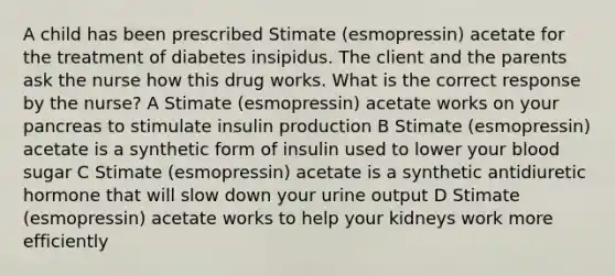 A child has been prescribed Stimate (esmopressin) acetate for the treatment of diabetes insipidus. The client and the parents ask the nurse how this drug works. What is the correct response by the nurse? A Stimate (esmopressin) acetate works on your pancreas to stimulate insulin production B Stimate (esmopressin) acetate is a synthetic form of insulin used to lower your blood sugar C Stimate (esmopressin) acetate is a synthetic antidiuretic hormone that will slow down your urine output D Stimate (esmopressin) acetate works to help your kidneys work more efficiently