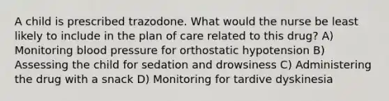 A child is prescribed trazodone. What would the nurse be least likely to include in the plan of care related to this drug? A) Monitoring blood pressure for orthostatic hypotension B) Assessing the child for sedation and drowsiness C) Administering the drug with a snack D) Monitoring for tardive dyskinesia