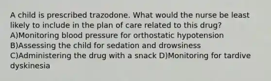 A child is prescribed trazodone. What would the nurse be least likely to include in the plan of care related to this drug? A)Monitoring blood pressure for orthostatic hypotension B)Assessing the child for sedation and drowsiness C)Administering the drug with a snack D)Monitoring for tardive dyskinesia