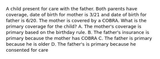 A child present for care with the father. Both parents have coverage, date of birth for mother is 3/21 and date of birth for father is 6/20. The mother is covered by a COBRA. What is the primary coverage for the child? A. The mother's coverage is primary based on the birthday rule. B. The father's insurance is primary because the mother has COBRA C. The father is primary because he is older D. The father's is primary because he consented for care