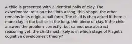 A child is presented with 2 identical balls of clay. The experimental rolls one ball into a long, thin shape; the other remains in its original ball form. The child is then asked if there is more clay in the ball or in the long, thin piece of clay. If the child answers the problem correctly, but cannot use abstract reasoning yet, the child most likely is in which stage of Piaget's cognitive development theory?