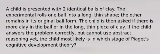 A child is presented with 2 identical balls of clay. The experimental rolls one ball into a long, thin shape; the other remains in its original ball form. The child is then asked if there is more clay in the ball or in the long, thin piece of clay. If the child answers the problem correctly, but cannot use abstract reasoning yet, the child most likely is in which stage of Piaget's cognitive development theory?