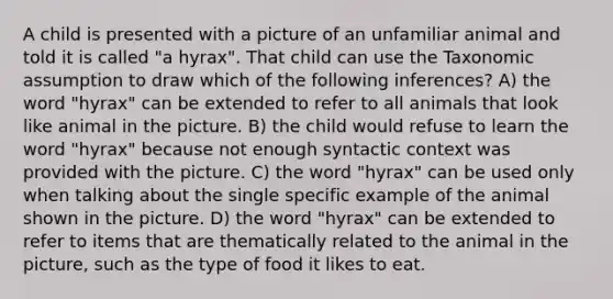 A child is presented with a picture of an unfamiliar animal and told it is called "a hyrax". That child can use the Taxonomic assumption to draw which of the following inferences? A) the word "hyrax" can be extended to refer to all animals that look like animal in the picture. B) the child would refuse to learn the word "hyrax" because not enough syntactic context was provided with the picture. C) the word "hyrax" can be used only when talking about the single specific example of the animal shown in the picture. D) the word "hyrax" can be extended to refer to items that are thematically related to the animal in the picture, such as the type of food it likes to eat.