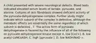 A child presented with severe neurological defects. Blood tests indicated elevated serum levels of lactate, pyruvate, and alanine. Cultures of skin fibroblasts showed deficient activity of the pyruvate-dehydrogenase complex. Further study might indicate which subunit of the complex is defective, although the metabolic effects are essentially the same regardless of which subunit is defective . 7. The active form of pyruvate dehydrogenase is favored by the influence of all of the following on pyruvate dehydrogenase kinase except A. low [Ca2+]. B. low acetyl CoNCoASH. C. high [pyruvate ]. D. low NADH/NAD +.