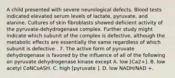 A child presented with severe neurological defects. Blood tests indicated elevated serum levels of lactate, pyruvate, and alanine. Cultures of skin fibroblasts showed deficient activity of the pyruvate-dehydrogenase complex. Further study might indicate which subunit of the complex is defective, although the metabolic effects are essentially the same regardless of which subunit is defective . 7. The active form of pyruvate dehydrogenase is favored by the influence of all of the following on pyruvate dehydrogenase kinase except A. low [Ca2+]. B. low acetyl CoNCoASH. C. high [pyruvate ]. D. low NADH/NAD +.