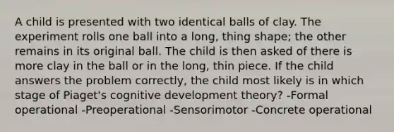 A child is presented with two identical balls of clay. The experiment rolls one ball into a long, thing shape; the other remains in its original ball. The child is then asked of there is more clay in the ball or in the long, thin piece. If the child answers the problem correctly, the child most likely is in which stage of Piaget's cognitive development theory? -Formal operational -Preoperational -Sensorimotor -Concrete operational