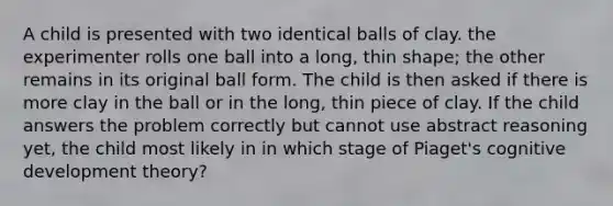 A child is presented with two identical balls of clay. the experimenter rolls one ball into a long, thin shape; the other remains in its original ball form. The child is then asked if there is more clay in the ball or in the long, thin piece of clay. If the child answers the problem correctly but cannot use abstract reasoning yet, the child most likely in in which stage of Piaget's cognitive development theory?