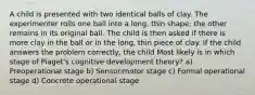 A child is presented with two identical balls of clay. The experimenter rolls one ball into a long, thin shape; the other remains in its original ball. The child is then asked if there is more clay in the ball or in the long, thin piece of clay. If the child answers the problem correctly, the child Most likely is in which stage of Piaget's cognitive development theory? a) Preoperational stage b) Sensorimotor stage c) Formal operational stage d) Concrete operational stage