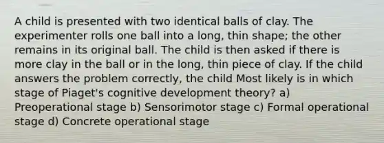 A child is presented with two identical balls of clay. The experimenter rolls one ball into a long, thin shape; the other remains in its original ball. The child is then asked if there is more clay in the ball or in the long, thin piece of clay. If the child answers the problem correctly, the child Most likely is in which stage of Piaget's cognitive development theory? a) Preoperational stage b) Sensorimotor stage c) Formal operational stage d) Concrete operational stage