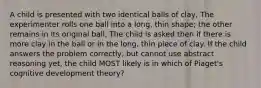 A child is presented with two identical balls of clay, The experimenter rolls one ball into a long, thin shape; the other remains in its original ball, The child is asked then if there is more clay in the ball or in the long, thin piece of clay. If the child answers the problem correctly, but cannot use abstract reasoning yet, the child MOST likely is in which of Piaget's cognitive development theory?