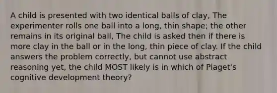 A child is presented with two identical balls of clay, The experimenter rolls one ball into a long, thin shape; the other remains in its original ball, The child is asked then if there is more clay in the ball or in the long, thin piece of clay. If the child answers the problem correctly, but cannot use abstract reasoning yet, the child MOST likely is in which of Piaget's cognitive development theory?