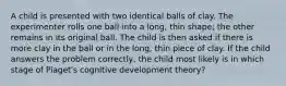 A child is presented with two identical balls of clay. The experimenter rolls one ball into a long, thin shape; the other remains in its original ball. The child is then asked if there is more clay in the ball or in the long, thin piece of clay. If the child answers the problem correctly, the child most likely is in which stage of Piaget's cognitive development theory?