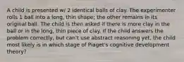 A child is presented w/ 2 identical balls of clay. The experimenter rolls 1 ball into a long, thin shape; the other remains in its original ball. The child is then asked if there is more clay in the ball or in the long, thin piece of clay. If the child answers the problem correctly, but can't use abstract reasoning yet, the child most likely is in which stage of Piaget's cognitive development theory?