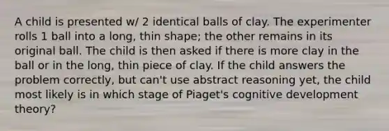 A child is presented w/ 2 identical balls of clay. The experimenter rolls 1 ball into a long, thin shape; the other remains in its original ball. The child is then asked if there is more clay in the ball or in the long, thin piece of clay. If the child answers the problem correctly, but can't use abstract reasoning yet, the child most likely is in which stage of Piaget's cognitive development theory?