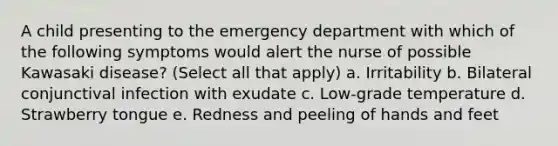 A child presenting to the emergency department with which of the following symptoms would alert the nurse of possible Kawasaki disease? (Select all that apply) a. Irritability b. Bilateral conjunctival infection with exudate c. Low-grade temperature d. Strawberry tongue e. Redness and peeling of hands and feet