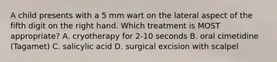 A child presents with a 5 mm wart on the lateral aspect of the fifth digit on the right hand. Which treatment is MOST appropriate? A. cryotherapy for 2-10 seconds B. oral cimetidine (Tagamet) C. salicylic acid D. surgical excision with scalpel