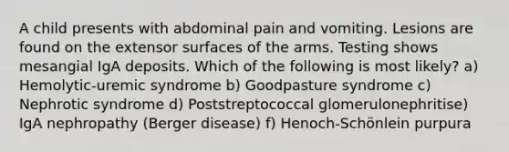 A child presents with abdominal pain and vomiting. Lesions are found on the extensor surfaces of the arms. Testing shows mesangial IgA deposits. Which of the following is most likely? a) Hemolytic-uremic syndrome b) Goodpasture syndrome c) Nephrotic syndrome d) Poststreptococcal glomerulonephritise) IgA nephropathy (Berger disease) f) Henoch-Schönlein purpura