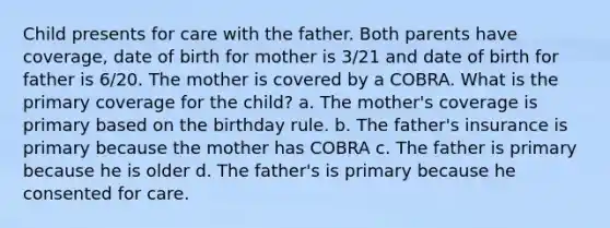 Child presents for care with the father. Both parents have coverage, date of birth for mother is 3/21 and date of birth for father is 6/20. The mother is covered by a COBRA. What is the primary coverage for the child? a. The mother's coverage is primary based on the birthday rule. b. The father's insurance is primary because the mother has COBRA c. The father is primary because he is older d. The father's is primary because he consented for care.