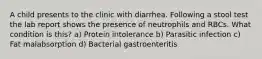 A child presents to the clinic with diarrhea. Following a stool test the lab report shows the presence of neutrophils and RBCs. What condition is this? a) Protein intolerance b) Parasitic infection c) Fat malabsorption d) Bacterial gastroenteritis