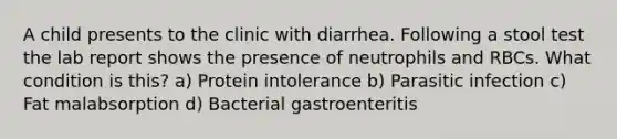 A child presents to the clinic with diarrhea. Following a stool test the lab report shows the presence of neutrophils and RBCs. What condition is this? a) Protein intolerance b) Parasitic infection c) Fat malabsorption d) Bacterial gastroenteritis