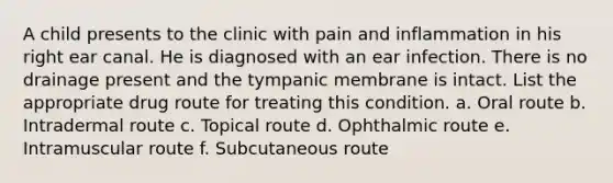 A child presents to the clinic with pain and inflammation in his right ear canal. He is diagnosed with an ear infection. There is no drainage present and the tympanic membrane is intact. List the appropriate drug route for treating this condition. a. Oral route b. Intradermal route c. Topical route d. Ophthalmic route e. Intramuscular route f. Subcutaneous route