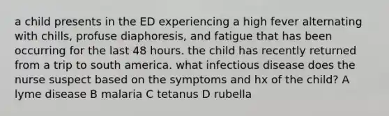 a child presents in the ED experiencing a high fever alternating with chills, profuse diaphoresis, and fatigue that has been occurring for the last 48 hours. the child has recently returned from a trip to south america. what infectious disease does the nurse suspect based on the symptoms and hx of the child? A lyme disease B malaria C tetanus D rubella