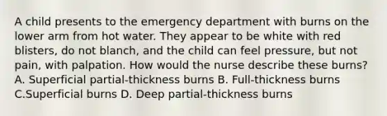 A child presents to the emergency department with burns on the lower arm from hot water. They appear to be white with red blisters, do not blanch, and the child can feel pressure, but not pain, with palpation. How would the nurse describe these burns? A. Superficial partial-thickness burns B. Full-thickness burns C.Superficial burns D. Deep partial-thickness burns