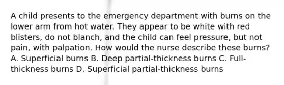 A child presents to the emergency department with burns on the lower arm from hot water. They appear to be white with red blisters, do not blanch, and the child can feel pressure, but not pain, with palpation. How would the nurse describe these burns? A. Superficial burns B. Deep partial-thickness burns C. Full-thickness burns D. Superficial partial-thickness burns