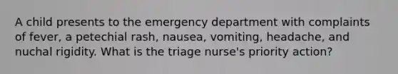 A child presents to the emergency department with complaints of fever, a petechial rash, nausea, vomiting, headache, and nuchal rigidity. What is the triage nurse's priority action?