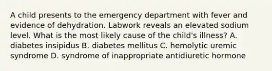 A child presents to the emergency department with fever and evidence of dehydration. Labwork reveals an elevated sodium level. What is the most likely cause of the child's illness? A. diabetes insipidus B. diabetes mellitus C. hemolytic uremic syndrome D. syndrome of inappropriate antidiuretic hormone