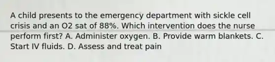 A child presents to the emergency department with sickle cell crisis and an O2 sat of 88%. Which intervention does the nurse perform first? A. Administer oxygen. B. Provide warm blankets. C. Start IV fluids. D. Assess and treat pain