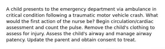 A child presents to the emergency department via ambulance in critical condition following a traumatic motor vehicle crash. What would the first action of the nurse be? Begin circulation/cardiac assessment and count the pulse. Remove the child's clothing to assess for injury. Assess the child's airway and manage airway patency. Update the parent and obtain consent to treat.