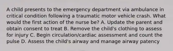 A child presents to the emergency department via ambulance in critical condition following a traumatic motor vehicle crash. What would the first action of the nurse be? A. Update the parent and obtain consent to treat B. Remove the child's clothing to assess for injury C. Begin circulation/cardiac assessment and count the pulse D. Assess the child's airway and manage airway patency