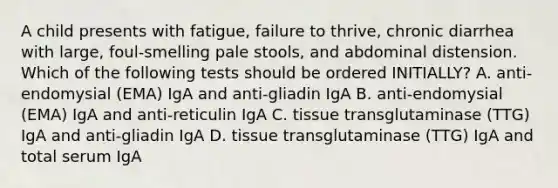 A child presents with fatigue, failure to thrive, chronic diarrhea with large, foul-smelling pale stools, and abdominal distension. Which of the following tests should be ordered INITIALLY? A. anti-endomysial (EMA) IgA and anti-gliadin IgA B. anti-endomysial (EMA) IgA and anti-reticulin IgA C. tissue transglutaminase (TTG) IgA and anti-gliadin IgA D. tissue transglutaminase (TTG) IgA and total serum IgA