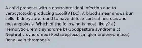 A child presents with a gastrointestinal infection due to verocytotoxin-producing E.coli(VTEC). A blood smear shows burr cells. Kidneys are found to have diffuse cortical necrosis and mesangiolysis. Which of the following is most likely? a) Hemolytic-uremic syndrome b) Goodpasture syndrome c) Nephrotic syndromed) Poststreptococcal glomerulonephritise) Renal vein thrombosis