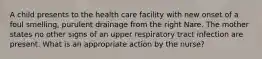 A child presents to the health care facility with new onset of a foul smelling, purulent drainage from the right Nare. The mother states no other signs of an upper respiratory tract infection are present. What is an appropriate action by the nurse?