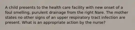 A child presents to the health care facility with new onset of a foul smelling, purulent drainage from the right Nare. The mother states no other signs of an upper respiratory tract infection are present. What is an appropriate action by the nurse?