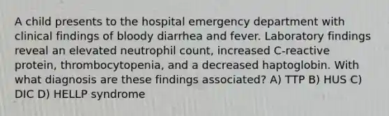 A child presents to the hospital emergency department with clinical findings of bloody diarrhea and fever. Laboratory findings reveal an elevated neutrophil count, increased C-reactive protein, thrombocytopenia, and a decreased haptoglobin. With what diagnosis are these findings associated? A) TTP B) HUS C) DIC D) HELLP syndrome