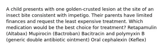 A child presents with one golden-crusted lesion at the site of an insect bite consistent with impetigo. Their parents have limited finances and request the least expensive treatment. Which medication would be the best choice for treatment? Retapamulin (Altabax) Mupirocin (Bactroban) Bacitracin and polymyxin B (generic double antibiotic ointment) Oral cephalexin (Keflex)