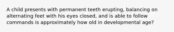 A child presents with permanent teeth erupting, balancing on alternating feet with his eyes closed, and is able to follow commands is approximately how old in developmental age?