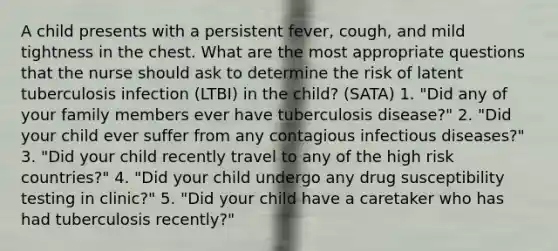 A child presents with a persistent fever, cough, and mild tightness in the chest. What are the most appropriate questions that the nurse should ask to determine the risk of latent tuberculosis infection (LTBI) in the child? (SATA) 1. "Did any of your family members ever have tuberculosis disease?" 2. "Did your child ever suffer from any contagious infectious diseases?" 3. "Did your child recently travel to any of the high risk countries?" 4. "Did your child undergo any drug susceptibility testing in clinic?" 5. "Did your child have a caretaker who has had tuberculosis recently?"