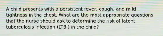 A child presents with a persistent fever, cough, and mild tightness in the chest. What are the most appropriate questions that the nurse should ask to determine the risk of latent tuberculosis infection (LTBI) in the child?