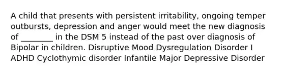 A child that presents with persistent irritability, ongoing temper outbursts, depression and anger would meet the new diagnosis of ________ in the DSM 5 instead of the past over diagnosis of Bipolar in children. Disruptive Mood Dysregulation Disorder I ADHD Cyclothymic disorder Infantile Major Depressive Disorder