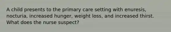 A child presents to the primary care setting with enuresis, nocturia, increased hunger, weight loss, and increased thirst. What does the nurse suspect?