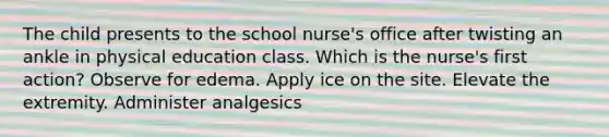 The child presents to the school nurse's office after twisting an ankle in physical education class. Which is the nurse's first action? Observe for edema. Apply ice on the site. Elevate the extremity. Administer analgesics